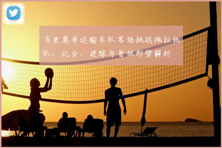 马里奥率运输车队客场挑战拖拉机队，比分、进球与晋级形势解析