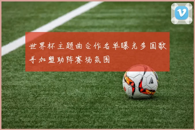世界杯主题曲合作名单曝光多国歌手加盟助阵赛场氛围