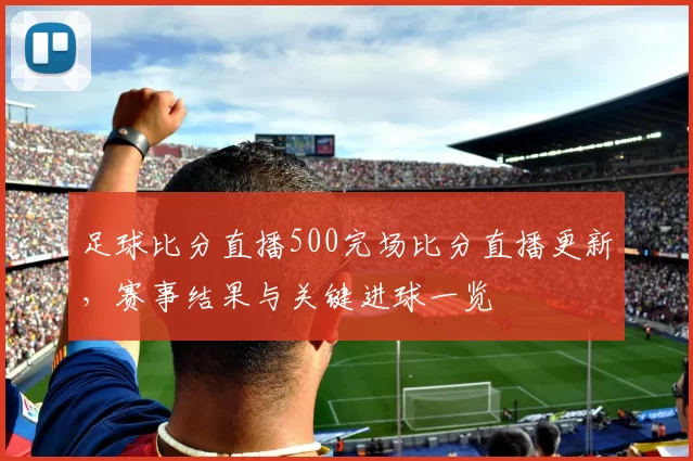 足球比分直播500完场比分直播更新，赛事结果与关键进球一览