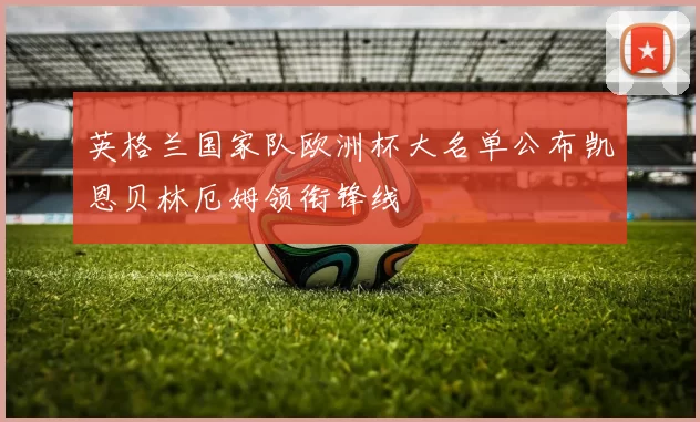 英格兰国家队欧洲杯大名单公布凯恩贝林厄姆领衔锋线