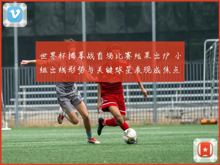 世界杯揭幕战首场比赛结果出炉 小组出线形势与关键球星表现成焦点