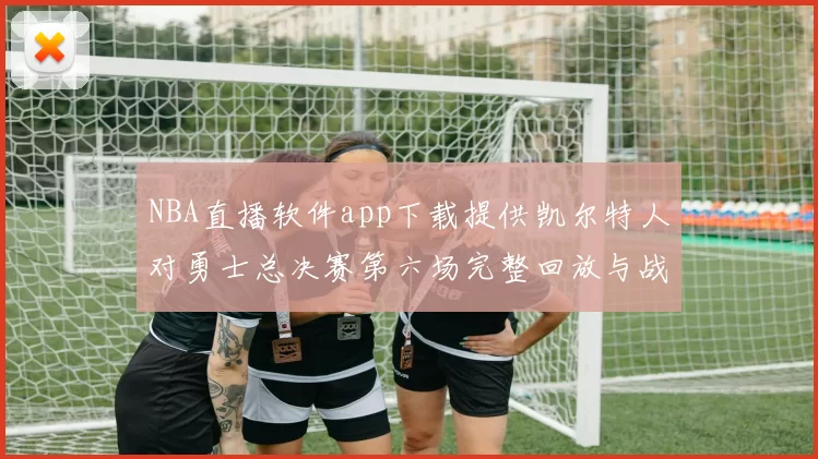 NBA直播软件app下载提供凯尔特人对勇士总决赛第六场完整回放与战术解析