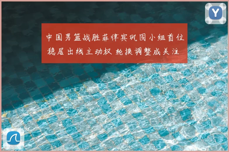 中国男篮战胜菲律宾巩固小组首位 稳居出线主动权 轮换调整成关注点