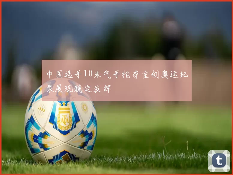 中国选手10米气手枪夺金创奥运纪录展现稳定发挥