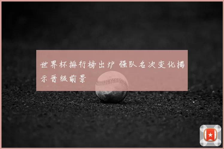 世界杯排行榜出炉 强队名次变化揭示晋级前景