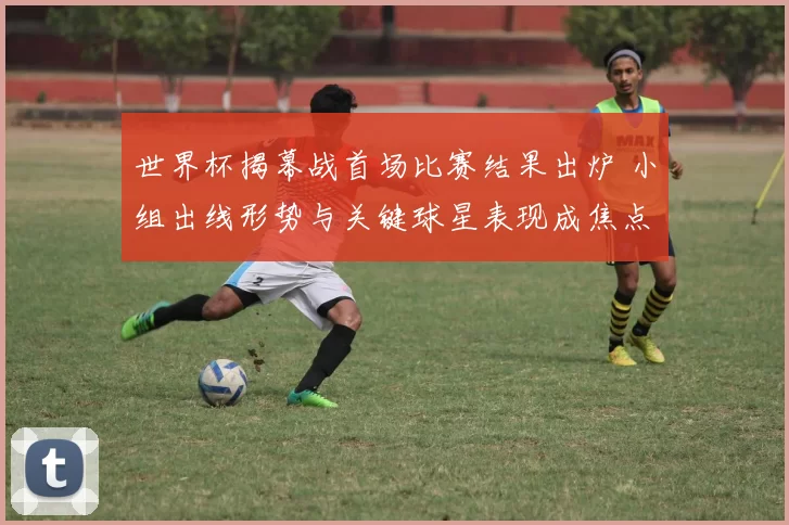 世界杯揭幕战首场比赛结果出炉 小组出线形势与关键球星表现成焦点