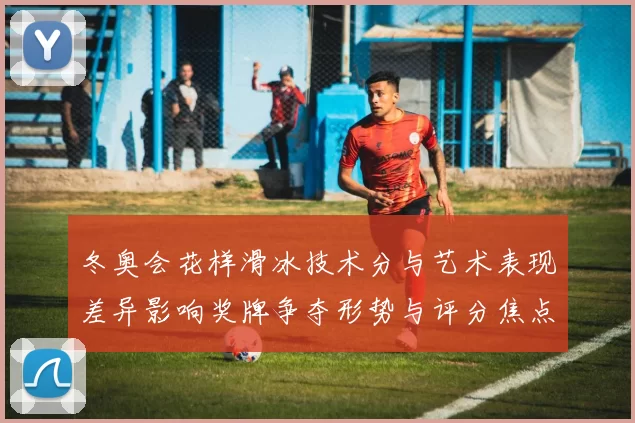 冬奥会花样滑冰技术分与艺术表现差异影响奖牌争夺形势与评分焦点