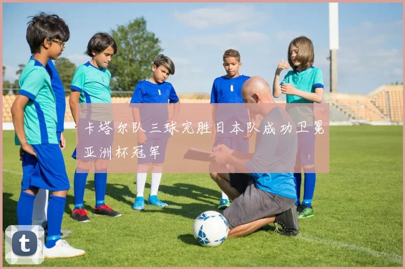 卡塔尔队三球完胜日本队成功卫冕亚洲杯冠军