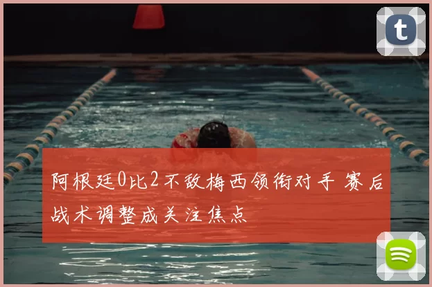 阿根廷0比2不敌梅西领衔对手 赛后战术调整成关注焦点