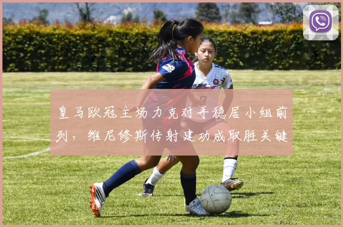 皇马欧冠主场力克对手稳居小组前列，维尼修斯传射建功成取胜关键