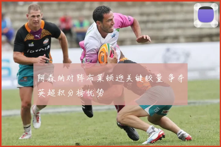 阿森纳对阵布莱顿迎关键较量 争夺英超积分榜优势