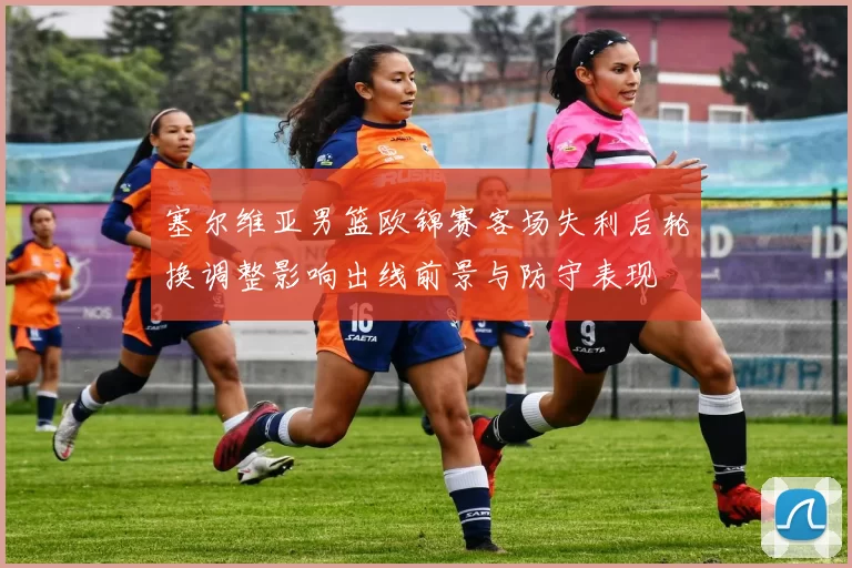 塞尔维亚男篮欧锦赛客场失利后轮换调整影响出线前景与防守表现