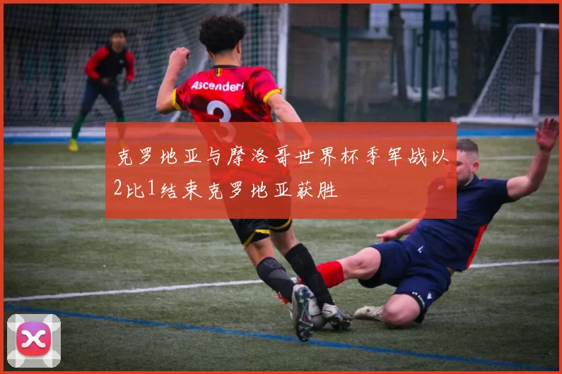 克罗地亚与摩洛哥世界杯季军战以2比1结束克罗地亚获胜