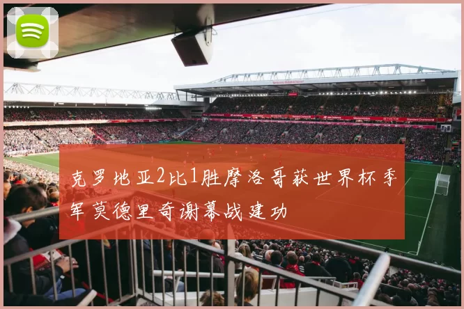 克罗地亚2比1胜摩洛哥获世界杯季军莫德里奇谢幕战建功