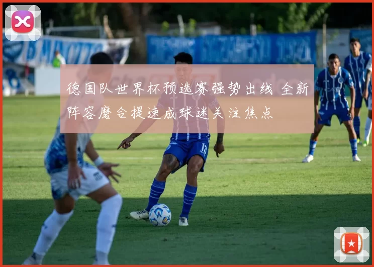 德国队世界杯预选赛强势出线 全新阵容磨合提速成球迷关注焦点