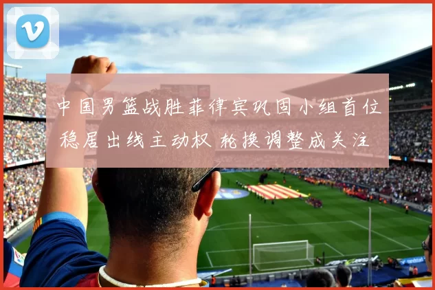 中国男篮战胜菲律宾巩固小组首位 稳居出线主动权 轮换调整成关注点