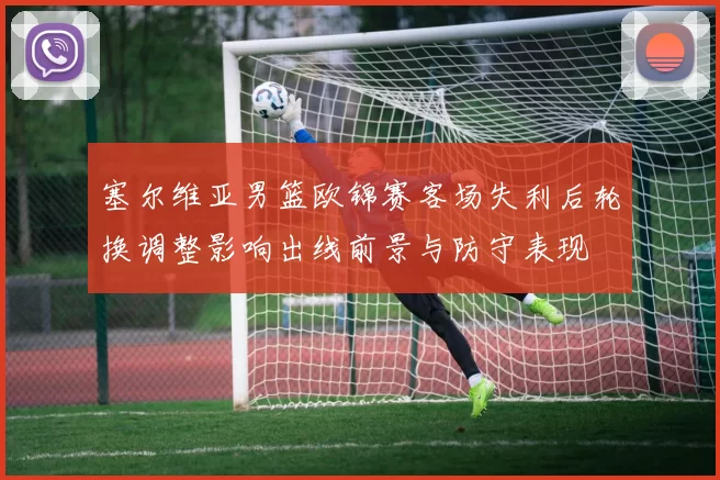 塞尔维亚男篮欧锦赛客场失利后轮换调整影响出线前景与防守表现