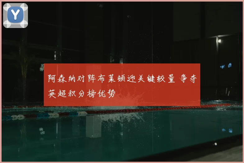 阿森纳对阵布莱顿迎关键较量 争夺英超积分榜优势