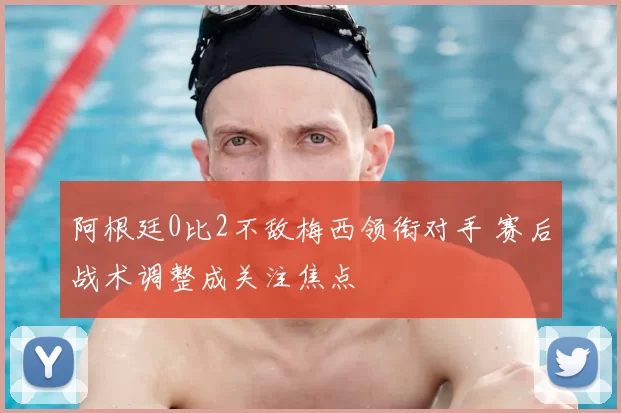 阿根廷0比2不敌梅西领衔对手 赛后战术调整成关注焦点