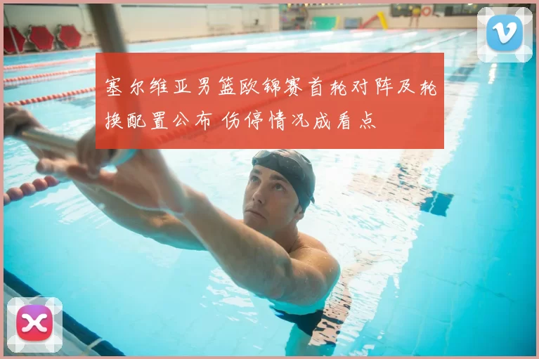 塞尔维亚男篮欧锦赛首轮对阵及轮换配置公布 伤停情况成看点