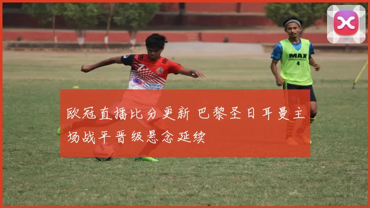 欧冠直播比分更新 巴黎圣日耳曼主场战平晋级悬念延续