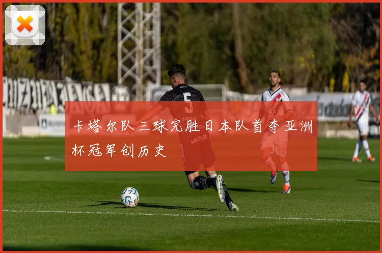 卡塔尔队三球完胜日本队首夺亚洲杯冠军创历史