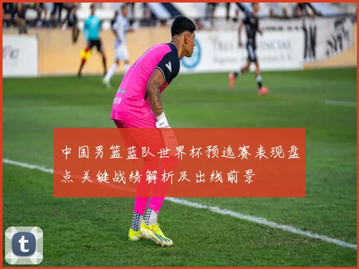 中国男篮蓝队世界杯预选赛表现盘点 关键战绩解析及出线前景