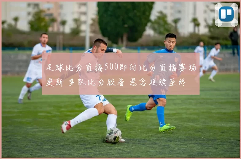 足球比分直播500即时比分直播赛场更新 多队比分胶着 悬念延续至终场