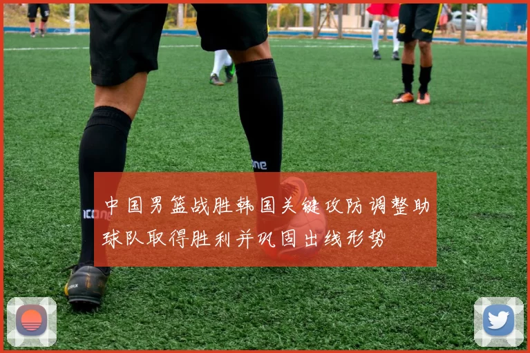 中国男篮战胜韩国关键攻防调整助球队取得胜利并巩固出线形势