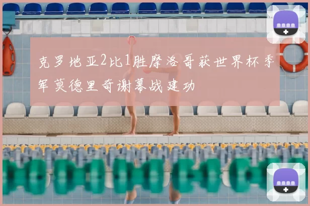 克罗地亚2比1胜摩洛哥获世界杯季军莫德里奇谢幕战建功