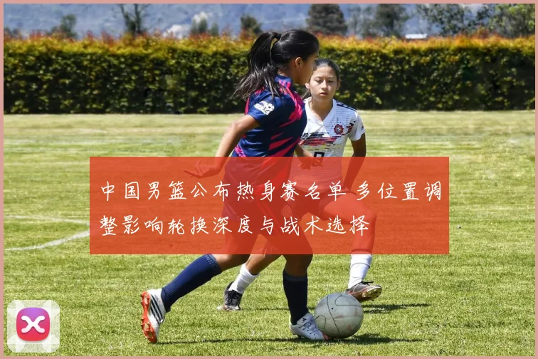中国男篮公布热身赛名单 多位置调整影响轮换深度与战术选择