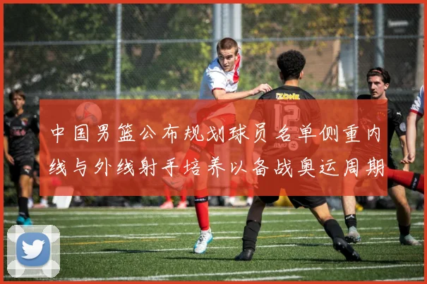 中国男篮公布规划球员名单侧重内线与外线射手培养以备战奥运周期