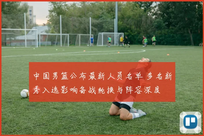 中国男篮公布最新人员名单 多名新秀入选影响备战轮换与阵容深度