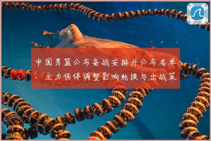 中国男篮公布备战安排并公布名单,主力伤停调整影响轮换与出战策略