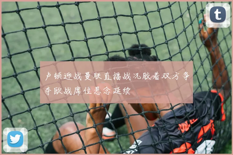 卢顿迎战曼联直播战况胶着双方争夺欧战席位悬念延续