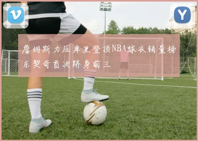 詹姆斯力压库里登顶NBA球衣销量榜东契奇首次跻身前三