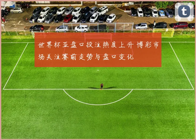 世界杯亚盘口投注热度上升 博彩市场关注赛前走势与盘口变化