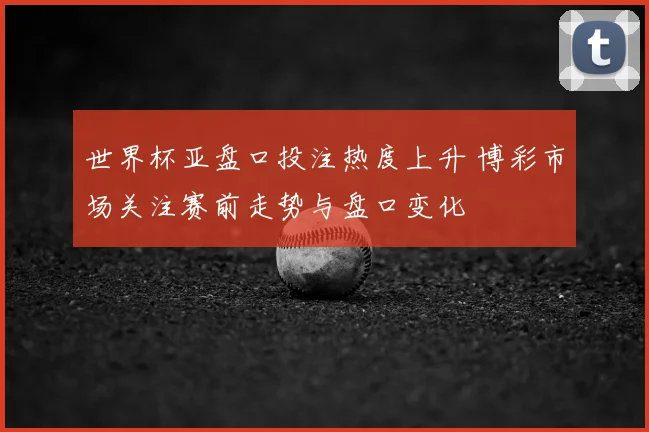 世界杯亚盘口投注热度上升 博彩市场关注赛前走势与盘口变化