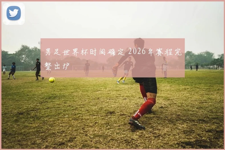 男足世界杯时间确定 2026年赛程完整出炉