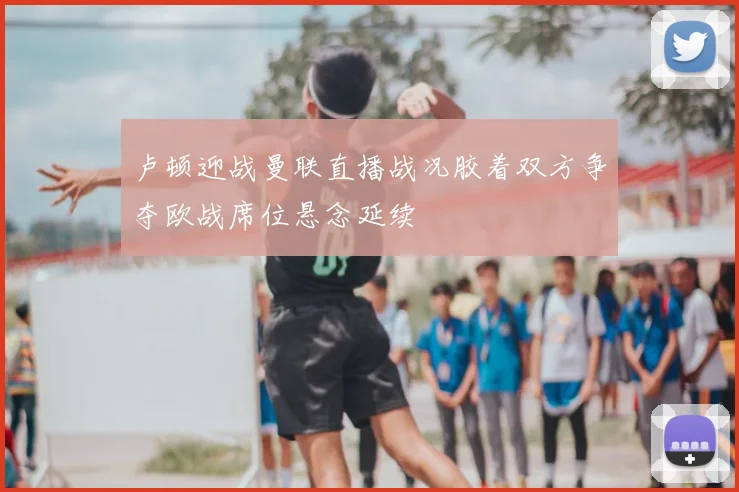 卢顿迎战曼联直播战况胶着双方争夺欧战席位悬念延续