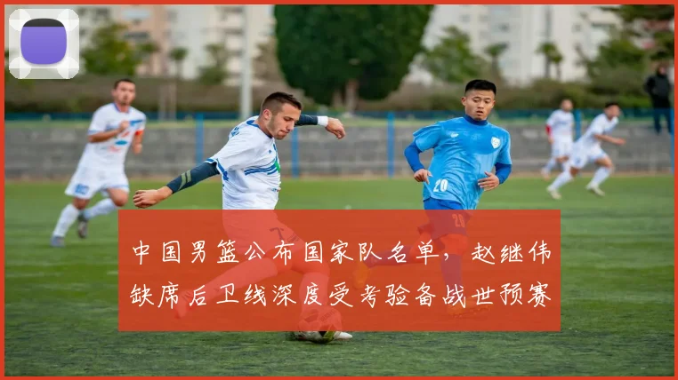中国男篮公布国家队名单,赵继伟缺席后卫线深度受考验备战世预赛