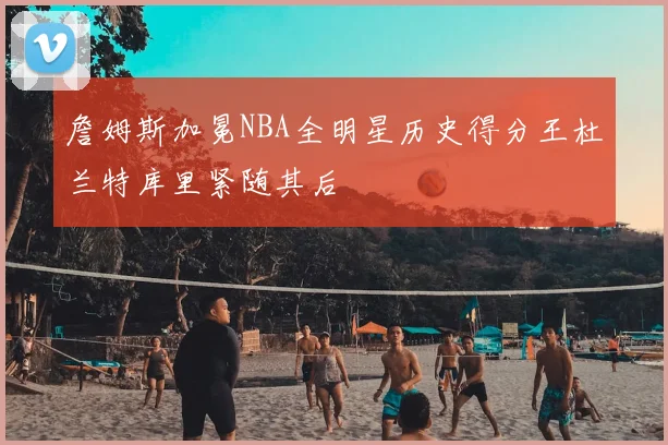 詹姆斯加冕NBA全明星历史得分王杜兰特库里紧随其后